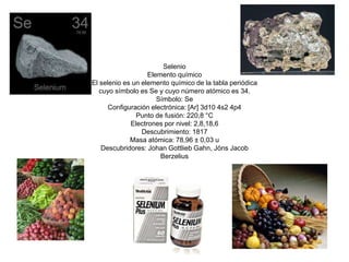 Selenio 
Elemento químico 
El selenio es un elemento químico de la tabla periódica 
cuyo símbolo es Se y cuyo número atómico es 34. 
Símbolo: Se 
Configuración electrónica: [Ar] 3d10 4s2 4p4 
Punto de fusión: 220,8 °C 
Electrones por nivel: 2,8,18,6 
Descubrimiento: 1817 
Masa atómica: 78,96 ± 0,03 u 
Descubridores: Johan Gottlieb Gahn, Jöns Jacob 
Berzelius 
 