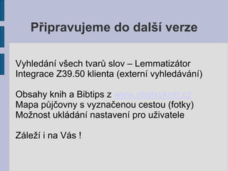 Připravujeme do další verze

Vyhledání všech tvarů slov – Lemmatizátor
Integrace Z39.50 klienta (externí vyhledávání)

Obsahy knih a Bibtips z www.obalkyknih.cz
Mapa půjčovny s vyznačenou cestou (fotky)
Možnost ukládání nastavení pro uživatele

Záleží i na Vás !
 