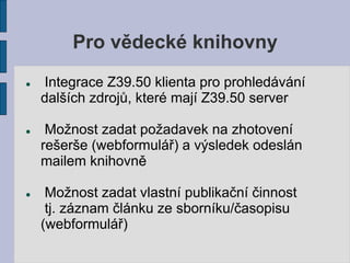Pro vědecké knihovny
   Integrace Z39.50 klienta pro prohledávání
    dalších zdrojů, které mají Z39.50 server

    Možnost zadat požadavek na zhotovení
    rešerše (webformulář) a výsledek odeslán
    mailem knihovně

    Možnost zadat vlastní publikační činnost
     tj. záznam článku ze sborníku/časopisu
    (webformulář)
 