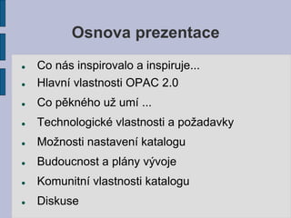 Osnova prezentace
   Co nás inspirovalo a inspiruje...
   Hlavní vlastnosti OPAC 2.0
   Co pěkného už umí ...
   Technologické vlastnosti a požadavky
   Možnosti nastavení katalogu
   Budoucnost a plány vývoje
   Komunitní vlastnosti katalogu
   Diskuse
 