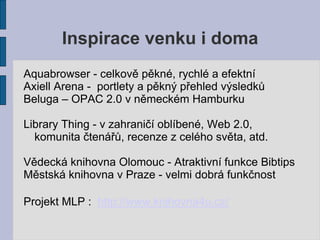 Inspirace venku i doma
Aquabrowser - celkově pěkné, rychlé a efektní
Axiell Arena - portlety a pěkný přehled výsledků
Beluga – OPAC 2.0 v německém Hamburku

Library Thing - v zahraničí oblíbené, Web 2.0,
  komunita čtenářů, recenze z celého světa, atd.

Vědecká knihovna Olomouc - Atraktivní funkce Bibtips
Městská knihovna v Praze - velmi dobrá funkčnost

Projekt MLP : http://www.knihovna4u.cz/
 
