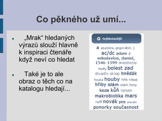 Co pěkného už umí...
     „Mrak“ hledaných
    výrazů slouží hlavně
    k inspiraci čtenáře
    když neví co hledat

     Také je to ale
    obraz o těch co na
    katalogu hledají...
 