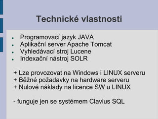 Technické vlastnosti
   Programovací jazyk JAVA
   Aplikační server Apache Tomcat
   Vyhledávací stroj Lucene
   Indexační nástroj SOLR

+ Lze provozovat na Windows i LINUX serveru
+ Běžné požadavky na hardware serveru
+ Nulové náklady na licence SW u LINUX

- funguje jen se systémem Clavius SQL
 