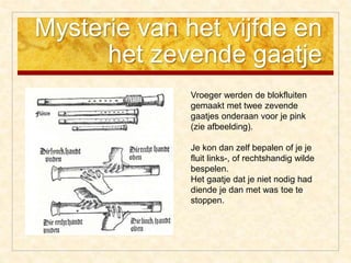 Mysterie van het vijfde en
het zevende gaatje
Vroeger werden de blokfluiten
gemaakt met twee zevende
gaatjes onderaan voor je pink
(zie afbeelding).
Je kon dan zelf bepalen of je je
fluit links-, of rechtshandig wilde
bespelen.
Het gaatje dat je niet nodig had
diende je dan met was toe te
stoppen.
 
