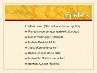 Spelers
Luisteren naar: (allemaal te vinden op spotify)
 Flanders recorder quartet (blokfluitkwartet)
 Marion Verbruggen (blokfluit)
 Michala Petri (blokfluit)
 Joe McKenna (Ierse fluit)
 Brian Finnegan (Ierse fluit)
 Michael McGoldrick (Ierse fluit)
 Barthold Kuijken (traverso)
 