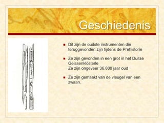 Geschiedenis
 Dit zijn de oudste instrumenten die
teruggevonden zijn tijdens de Prehistorie
 Ze zijn gevonden in een grot in het Duitse
Geissenklösterle
Ze zijn ongeveer 36.800 jaar oud
 Ze zijn gemaakt van de vleugel van een
zwaan.
 
