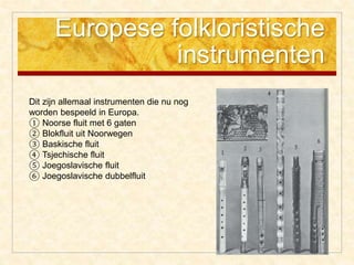 Europese folkloristische
instrumenten
Dit zijn allemaal instrumenten die nu nog
worden bespeeld in Europa.
① Noorse fluit met 6 gaten
② Blokfluit uit Noorwegen
③ Baskische fluit
④ Tsjechische fluit
⑤ Joegoslavische fluit
⑥ Joegoslavische dubbelfluit
 