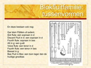 Blokfluitfamilie:
tussenvormen
En deze bestaan ook nog:
Gar klein Flötlein of exilent.
Sixt flute: een sopraan in d
Discant Fluit in d: een sopraan in d
Fourth flute: sopraan in bes
Alt in g: een g-alt
Voice flute: een tenor in d
Fourth flute: een tenor in bes
Basset in g
Bas Fluit in Bes: een toon lager dan de
huidige grootbas
 