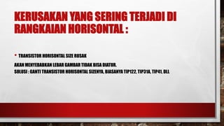 KERUSAKAN YANG SERING TERJADI DI
RANGKAIAN HORISONTAL :
• TRANSISTOR HORISONTAL SIZE RUSAK
AKAN MENYEBABKAN LEBAR GAMBAR TIDAK BISA DIATUR.
SOLUSI : GANTI TRANSISTOR HORISONTAL SIZENYA, BIASANYA TIP122, TIP31A, TIP41, DLL
 