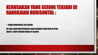 KERUSAKAN YANG SERING TERJADI DI
RANGKAIAN HORISONTAL :
• DIODA HORISONTAL SIZE RUSAK
INI JUGA AKAN MENYEBABKAN LEBAR GAMBAR TIDAK BISA DI ATUR.
SOLUSI : GANTI DENGAN DIODA YG SEJENIS
 