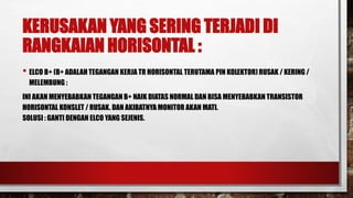KERUSAKAN YANG SERING TERJADI DI
RANGKAIAN HORISONTAL :
• ELCO B+ (B+ ADALAH TEGANGAN KERJA TR HORISONTAL TERUTAMA PIN KOLEKTOR) RUSAK / KERING /
MELEMBUNG :
INI AKAN MENYEBABKAN TEGANGAN B+ NAIK DIATAS NORMAL DAN BISA MENYEBABKAN TRANSISTOR
HORISONTAL KONSLET / RUSAK. DAN AKIBATNYA MONITOR AKAN MATI.
SOLUSI : GANTI DENGAN ELCO YANG SEJENIS.
 