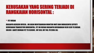 KERUSAKAN YANG SERING TERJADI DI
RANGKAIAN HORISONTAL :
• FET RUSAK
BIASANYA BERSERI IRF630, : INI AKAN MENYEBABKAN MONITOR MATI DAN INDIKASINYA SEPERTI
KERUSAKAN TRANSISTOR HORISONTAL. FET INI RUSAK BIASANYA DISEBABKAN OLEH ELCO YG RUSAK.
SOLUSI : GANTI DENGAN FET YG SEJENIS , IRF 630, IRF 740, FS12KM, DLL
 