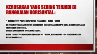 KERUSAKAN YANG SERING TERJADI DI
RANGKAIAN HORISONTAL :
• DIODA OUTPUT POWER SUPLY UNTUK TEGANGAN B+ RUSAK / SHORT
INI JUGA MENYEBABKAN MONITOR MATI DENGAN CIRI KERUSAKAN HAMPIR SAMA DENGAN KERUSAKAN
TRANSISTOR HORISONTAL.
SOLUSI : GANTI DENGAN DIODA YANG SEJENIS.
KALAU TRANSISTOR HORISONTAL SERING PUTUS / RUSAK, BIASANYA ADA ELCO YANG KERING ATAU
FLYBACKNYA RUSAK.
 