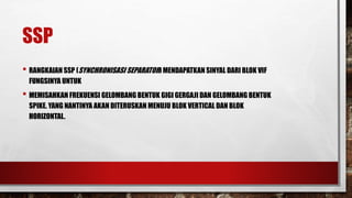 SSP
• RANGKAIAN SSP (SYNCHRONISASI SEPARATOR) MENDAPATKAN SINYAL DARI BLOK VIF
FUNGSINYA UNTUK
• MEMISAHKAN FREKUENSI GELOMBANG BENTUK GIGI GERGAJI DAN GELOMBANG BENTUK
SPIKE. YANG NANTINYA AKAN DITERUSKAN MENUJU BLOK VERTICAL DAN BLOK
HORIZONTAL.
 