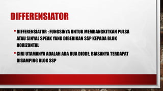 DIFFERENSIATOR
•DIFFERENSIATOR : FUNGSINYA UNTUK MEMBANGKITKAN PULSA
ATAU SINYAL SPEAK YANG DIBERIKAN SSP KEPADA BLOK
HORIZONTAL
•CIRI UTAMANYA ADALAH ADA DUA DIODE, BIASANYA TERDAPAT
DISAMPING BLOK SSP
 