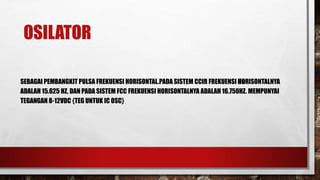 OSILATOR
SEBAGAI PEMBANGKIT PULSA FREKUENSI HORISONTAL.PADA SISTEM CCIR FREKUENSI HORISONTALNYA
ADALAH 15.625 HZ, DAN PADA SISTEM FCC FREKUENSI HORISONTALNYA ADALAH 16.750HZ. MEMPUNYAI
TEGANGAN 8-12VDC {TEG UNTUK IC OSC}
 