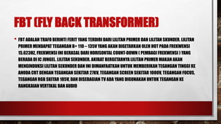 FBT (FLY BACK TRANSFORMER)
• FBT ADALAH TRAFO BERINTI FERIT YANG TERDIRI DARI LILITAN PRIMER DAN LILITAN SKUNDER. LILITAN
PRIMER MENDAPAT TEGANGAN B+ 110 – 135V YANG AKAN DIGETARKAN OLEH HOT PADA FREKWENSI
15.623HZ, FREKWENSI INI BERASAL DARI HORISONTAL COUNT-DOWN ( PEMBAGI FREKWENSI ) YANG
BERADA DI IC JUNGEL. LILITAN SEKUNDER. AKIBAT BERGETARNYA LILITAN PRIMER MAKAN AKAN
MENGINDUKSI LILITAN SEKUNDER DAN INI DIMANFAATKAN UNTUK MEMBERIKAN TEGANGAN TINGGI KE
ANODA CRT DENGAN TEGANGAN SEKITAR 27KV, TEGANGAN SCREEN SEKITAR 1000V, TEGANGAN FOCUS,
TEGANGAN RGB SKITAR 185V, DAN DISEBAGIAN TV ADA YANG DIGUNAKAN UNTUK TEGANGAN KE
RANGKAIAN VERTIKAL DAN AUDIO
 