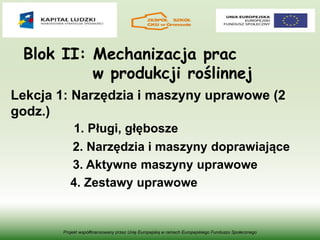 Blok II: Mechanizacja prac
w produkcji roślinnej
Lekcja 1: Narzędzia i maszyny uprawowe (2
godz.)
1. Pługi, głębosze
2. Narzędzia i maszyny doprawiające
3. Aktywne maszyny uprawowe
4. Zestawy uprawowe
Projekt współfinansowany przez Unię Europejską w ramach Europejskiego Funduszu Społecznego
 
