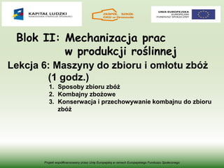 Blok II: Mechanizacja prac
w produkcji roślinnej
Projekt współfinansowany przez Unię Europejską w ramach Europejskiego Funduszu Społecznego
Lekcja 6: Maszyny do zbioru i omłotu zbóż
(1 godz.)
1. Sposoby zbioru zbóż
2. Kombajny zbożowe
3. Konserwacja i przechowywanie kombajnu do zbioru
zbóż
 