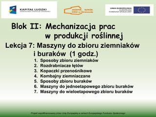 Blok II: Mechanizacja prac
w produkcji roślinnej
Projekt współfinansowany przez Unię Europejską w ramach Europejskiego Funduszu Społecznego
Lekcja 7: Maszyny do zbioru ziemniaków
i buraków (1 godz.)
1. Sposoby zbioru ziemniaków
2. Rozdrabniacze łętów
3. Kopaczki przenośnikowe
4. Kombajny ziemniaczane
5. Sposoby zbioru buraków
6. Maszyny do jednoetapowego zbioru buraków
7. Maszyny do wieloetapowego zbioru buraków
 