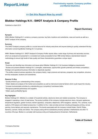 Find Industry reports, Company profiles
ReportLinker                                                                      and Market Statistics



                                            >> Get this Report Now by email!

Blokker Holdings N.V.: SWOT Analysis & Company Profile
Published on April 2010

                                                                                                            Report Summary

Synopsis
WMI's Blokker Holdings N.V. contains a company overview, key facts, locations and subsidiaries, news and events as well as a
SWOT analysis of the company.


Summary
This SWOT Analysis company profile is a crucial resource for industry executives and anyone looking to quickly understand the key
information concerning Blokker Holdings N.V.'s business.


WMI's 'Blokker Holdings N.V. SWOT Analysis & Company Profile' reports utilize a wide range of primary and secondary sources,
which are analyzed and presented in a consistent and easily accessible format. WMI strictly follows a standardized research
methodology to ensure high levels of data quality and these characteristics guarantee a unique report.


Scope
' Examines and identifies key information and issues about (Blokker Holdings N.V.) for business intelligence requirements
' Studies and presents Blokker Holdings N.V.'s strengths, weaknesses, opportunities (growth potential) and threats (competition).
Strategic and operational business information is objectively reported.
' The profile contains business operations, the company history, major products and services, prospects, key competitors, structure
and key employees, locations and subsidiaries.


Reasons To Buy
' Quickly enhance your understanding of the company.
' Obtain details and analysis of the market and competitors as well as internal and external factors which could impact the industry.
' Increase business/sales activities by understanding your competitors' businesses better.
' Recognize potential partnerships and suppliers.
' Obtain yearly profitability figures


Key Highlights
Blokker Holdings N.V. (Blokker) is a retailer of household articles, electronics items and related accessories. The company is
engaged in operating a chain of retail stores. The product portfolio of the company includes electronic items, domestic appliances,
temperature regulators, garden furniture, kitchen apparatus, computers, telephones, GPS navigators, watches, TVs, cameras, music
systems, DVD players and related accessories. In addition to this, it also provides services including photography printing, canvas
painting, home delivery and warranty maintenance. The brands associated with the company include Kodak, Oral-B, Philips,
Siemens, Lexmark, Handy and others. The company along with its subsidiaries primarily operates in Netherlands and other 13
countries of Europe. Blokker is a privately held business entity and headquartered at Amsterdam, Netherlands.




                                                                                                            Table of Content

1 Company Overview



Blokker Holdings N.V.: SWOT Analysis & Company Profile                                                                           Page 1/4
 