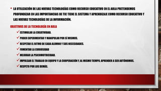 • LA UTILIZACIÓN DE LAS NUEVAS TECNOLOGÍAS COMO RECURSO EDUCATIVO EN EL AULA PRETENDEMOS
PROFUNDIZAR EN LAS IMPORTANCIAS DE TIC TIENE EL SISTEMA Y APRENDIZAJE COMO RECURSO EDUCATIVO Y
LAS NUEVAS TECNOLOGÍAS DE LA INFORMACIÓN.
OBJETIVOS DE LA TECNOLOGÍA EN AULA
ESTIMULAR LA CREATIVIDAD.
PODER EXPERIMENTAR Y MANIPULARPOR SÍ MISMOS.
RESPETAR EL RITMO DE CADA ALUMNO Y SUS NECESIDADES.
FOMENTAR LA CURIOSIDAD
MEJORAR LA PSICOMOTRICIDAD.
IMPULSAR EL TRABAJO EN EQUIPO Y LA COOPERACIÓN Y, AL MISMO TIEMPO, APRENDER A SER AUTÓNOMOS.
RESPETO POR LOS DEMÁS.
 