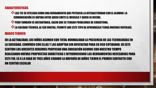 CARACTERÍSTICAS
LAS TIC SE UTILIZAN COMO UNA HERRAMIENTA QUE POTENCIA LA INTERACTIVIDAD CON EL ALUMNO: LA
COMUNICACIÓN ES RÁPIDA ENTRE QUIEN EMITE EL MENSAJE Y QUIEN LO RECIBE.
PERO TAMBIÉN ES INSTANTÁNEA, SALVO QUE SE TENGAN PROBLEMAS DE COBERTURA.
LA CALIDAD TÉCNICA, AL SER DIGITAL, PERMITE QUE ESTE TIPO DE APRENDIZAJE TENGA MUCHAS VENTAJAS.
MARCO TEORICO
EN LA ACTUALIDAD, LOS NIÑOS ASUMEN CON TOTAL NORMALIDAD LA PRESENCIA DE LAS TECNOLOGÍAS EN
LA SOCIEDAD. CONVIVEN CON ELLAS Y LAS ADOPTAN SIN DIFICULTAD PARA SU USO COTIDIANO. EN ESTE
SENTIDO LOS DOCENTES DEBEMOS PROPICIAR UNA EDUCACIÓN ACORDE CON NUESTRO TIEMPO
REALIZANDO NUEVAS PROPUESTAS DIDÁCTICAS E INTRODUCIENDO LAS HERRAMIENTAS NECESARIAS PARA
ESTE FIN. ES A LA EDAD DE TRES AÑOS CUANDO LA MAYORÍA DE NIÑOS TIENEN EL PRIMER CONTACTO CON
UN CENTRO ESCOLAR
 