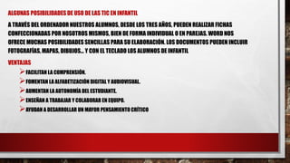 ALGUNAS POSIBILIDADES DE USO DE LAS TIC EN INFANTIL
A TRAVÉS DEL ORDENADOR NUESTROS ALUMNOS, DESDE LOS TRES AÑOS, PUEDEN REALIZAR FICHAS
CONFECCIONADAS POR NOSOTROS MISMOS, BIEN DE FORMA INDIVIDUAL O EN PAREJAS. WORD NOS
OFRECE MUCHAS POSIBILIDADES SENCILLAS PARA SU ELABORACIÓN. LOS DOCUMENTOS PUEDEN INCLUIR
FOTOGRAFÍAS, MAPAS, DIBUJOS... Y CON EL TECLADO LOS ALUMNOS DE INFANTIL
VENTAJAS
FACILITAN LA COMPRENSIÓN.
FOMENTAN LA ALFABETIZACIÓN DIGITAL Y AUDIOVISUAL.
AUMENTAN LA AUTONOMÍA DEL ESTUDIANTE.
ENSEÑAN A TRABAJAR Y COLABORAR EN EQUIPO.
AYUDAN A DESARROLLAR UN MAYOR PENSAMIENTO CRÍTICO
 