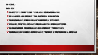 ARTICULO 2
PARA SER:
COMPETENTES PARA UTILIZAR TECNOLOGÍAS DE LA INFORMACIÓN.
BUSCADORES, ANALIZADORES Y EVALUADORES DE INFORMACIÓN.
SOLUCIONADORES DE PROBLEMAS Y TOMADORES DE DECISIONES.
USUARIOS CREATIVOS Y EFICACES DE HERRAMIENTAS DE PRODUCTIVIDAD.
COMUNICADORES, COLABORADORES, PUBLICADORES Y PRODUCTORES.
CIUDADANOS INFORMADOS, RESPONSABLES Y CAPACES DE CONTRIBUIR A LA SOCIEDAD.
 