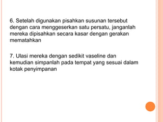 6. Setelah digunakan pisahkan susunan tersebut
dengan cara menggeserkan satu persatu, janganlah
mereka dipisahkan secara kasar dengan gerakan
mematahkan
7. Ulasi mereka dengan sedikit vaseline dan
kemudian simpanlah pada tempat yang sesuai dalam
kotak penyimpanan
 