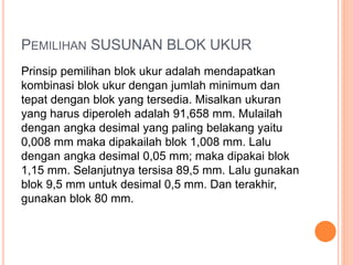 Prinsip pemilihan blok ukur adalah mendapatkan
kombinasi blok ukur dengan jumlah minimum dan
tepat dengan blok yang tersedia. Misalkan ukuran
yang harus diperoleh adalah 91,658 mm. Mulailah
dengan angka desimal yang paling belakang yaitu
0,008 mm maka dipakailah blok 1,008 mm. Lalu
dengan angka desimal 0,05 mm; maka dipakai blok
1,15 mm. Selanjutnya tersisa 89,5 mm. Lalu gunakan
blok 9,5 mm untuk desimal 0,5 mm. Dan terakhir,
gunakan blok 80 mm.
PEMILIHAN SUSUNAN BLOK UKUR
 