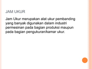 JAM UKUR
Jam Ukur merupakan alat ukur pembanding
yang banyak digunakan dalam industri
permesinan pada bagian produksi maupun
pada bagian pengukuran/kamar ukur.
 
