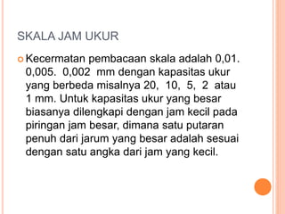 SKALA JAM UKUR
 Kecermatan pembacaan skala adalah 0,01.
0,005. 0,002 mm dengan kapasitas ukur
yang berbeda misalnya 20, 10, 5, 2 atau
1 mm. Untuk kapasitas ukur yang besar
biasanya dilengkapi dengan jam kecil pada
piringan jam besar, dimana satu putaran
penuh dari jarum yang besar adalah sesuai
dengan satu angka dari jam yang kecil.
 