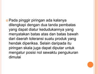  Pada pinggir piringan ada kalanya
dilengkapi dengan dua tanda pembatas
yang dapat diatur kedudukannya yang
menyatakan batas atas dan batas bawah
dari daerah toleransi suatu produk yang
hendak diperiksa. Selain daripada itu
piringan skala juga dapat diputar untuk
mengatur posisi nol sewaktu pengukuran
dimulai
 