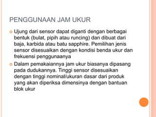 PENGGUNAAN JAM UKUR
 Ujung dari sensor dapat diganti dengan berbagai
bentuk (bulat, pipih atau runcing) dan dibuat dari
baja, karbida atau batu sapphire. Pemilihan jenis
sensor disesuaikan dengan kondisi benda ukur dan
frekuensi penggunaanya
 Dalam pemakaiannya jam ukur biasanya dipasang
pada dudukannya. Tinggi sensor disesuaikan
dengan tinggi nominal/ukuran dasar dari produk
yang akan diperiksa dimensinya dengan bantuan
blok ukur
 