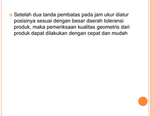  Setelah dua tanda pembatas pada jam ukur diatur
posisinya sesuai dengan besar daerah toleransi
produk, maka pemeriksaan kualitas geometris dari
produk dapat dilakukan dengan cepat dan mudah
 
