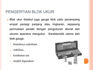 PENGERTIAN BLOK UKUR
 Blok ukur disebut juga gauge blok yaitu penampang
empat persegi panjang atau lingkaran, sepasang
permukaan paralel dengan pengukuran akurat dari
ukuran aparatus mengukur. Karakteristik utama dari
blok gauge:
 bentuknya sederhana
 stabilitas,
 ketahanan aus
 mudah digunakan
 