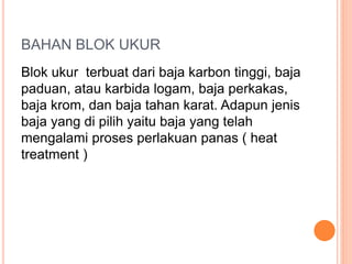 BAHAN BLOK UKUR
Blok ukur terbuat dari baja karbon tinggi, baja
paduan, atau karbida logam, baja perkakas,
baja krom, dan baja tahan karat. Adapun jenis
baja yang di pilih yaitu baja yang telah
mengalami proses perlakuan panas ( heat
treatment )
 