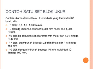 CONTOH SATU SET BLOK UKUR
Contoh ukuran dari set blok ukur karbida yang terdiri dari 88
buah, sbb:
 3 blok : 0,5; 1,0; 1,0005 mm.
 9 blok dg imbuhan sebesar 0,001 mm mulai dari 1,001-
1,009.
 49 blok dg imbuhan sebesar 0,01 mm mulai dari 1,01 hingga
1,49 mm
 17 blok dg imbuhan sebesar 0,5 mm mulai dari 1,5 hingga
9,5 mm
 10 blok dengan imbuhan sebesar 10 mm mulai dari 10
hingga 100 mm.
 
