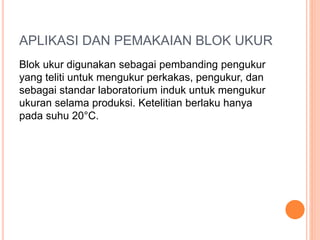 APLIKASI DAN PEMAKAIAN BLOK UKUR
Blok ukur digunakan sebagai pembanding pengukur
yang teliti untuk mengukur perkakas, pengukur, dan
sebagai standar laboratorium induk untuk mengukur
ukuran selama produksi. Ketelitian berlaku hanya
pada suhu 20°C.
 