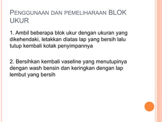 PENGGUNAAN DAN PEMELIHARAAN BLOK
UKUR
1. Ambil beberapa blok ukur dengan ukuran yang
dikehendaki, letakkan diatas lap yang bersih lalu
tutup kembali kotak penyimpannya
2. Bersihkan kembali vaseline yang menutupinya
dengan wash bensin dan keringkan dengan lap
lembut yang bersih
 
