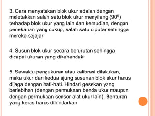 3. Cara menyatukan blok ukur adalah dengan
meletakkan salah satu blok ukur menyilang (900)
terhadap blok ukur yang lain dan kemudian, dengan
penekanan yang cukup, salah satu diputar sehingga
mereka sejajar
4. Susun blok ukur secara berurutan sehingga
dicapai ukuran yang dikehendaki
5. Sewaktu pengukuran atau kalibrasi dilakukan,
muka ukur dari kedua ujung susunan blok ukur harus
dijaga dengan hati-hati. Hindari gesekan yang
berlebihan (dengan permukaan benda ukur maupun
dengan permukaan sensor alat ukur lain). Benturan
yang keras harus dihindarkan
 