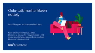 Oulu-tutkimushankkeen
esittely
Jenni Blomgren, tutkimuspäällikkö, Kela
Kelan tutkimuswebinaari 30.3.2022:
Etuuksien ja palveluiden risteyskohdassa – mitä
rekisteriaineisto kertoo palveluiden ja etuuksien
käytöstä eri väestöryhmissä
 