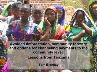 From Project to Programme: Experiences with Mainstreaming and Institutionalising PFM in Tanzania Tom Blomley, Hadija Ramadhani, Charles Meshack, Lawrence Mbwambo,  Cassian Sianga Avoided deforestation, community forestry and options for channeling payments to the community level: Lessons from Tanzania Tom Blomley 