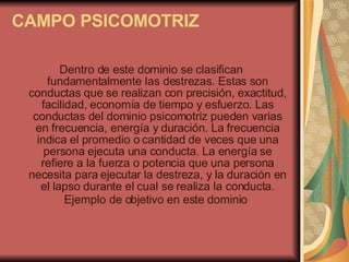 CAMPO PSICOMOTRIZ   Dentro de este dominio se clasifican fundamentalmente las destrezas. Estas son conductas que se realizan con precisión, exactitud, facilidad, economía de tiempo y esfuerzo. Las conductas del dominio psicomotriz pueden varias en frecuencia, energía y duración. La frecuencia indica el promedio o cantidad de veces que una persona ejecuta una conducta. La energía se refiere a la fuerza o potencia que una persona necesita para ejecutar la destreza, y la duración en el lapso durante el cual se realiza la conducta. Ejemplo de objetivo en este dominio   