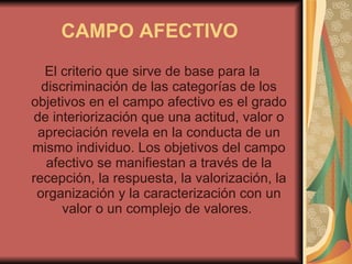 CAMPO AFECTIVO   El criterio que sirve de base para la discriminación de las categorías de los objetivos en el campo afectivo es el grado de interiorización que una actitud, valor o apreciación revela en la conducta de un mismo individuo. Los objetivos del campo afectivo se manifiestan a través de la recepción, la respuesta, la valorización, la organización y la caracterización con un valor o un complejo de valores.  