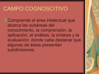 CAMPO COGNOSCITIVO  Comprende el área intelectual que abarca las subáreas del conocimiento, la comprensión, la aplicación, el análisis, la síntesis y la evaluación; donde cabe destacar que algunas de éstas presentan subdivisiones. 