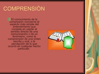 COMPRENSIÒN El conocimiento de la compresión concierne el aspecto más simple del entendimiento que consiste en captar el sentido directo de una comunicación o de un fenómeno, como la comprensión de una orden escrita u oral, o la percepción de lo que ocurrió en cualquier hecho particular.  