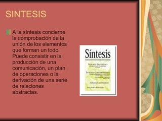 SINTESIS A la síntesis concierne la comprobación de la unión de los elementos que forman un todo. Puede consistir en la producción de una comunicación, un plan de operaciones o la derivación de una serie de relaciones abstractas.  