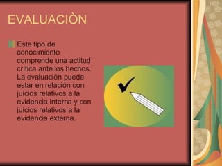 EVALUACIÒN Este tipo de conocimiento comprende una actitud crítica ante los hechos. La evaluación puede estar en relación con juicios relativos a la evidencia interna y con juicios relativos a la evidencia externa.                         